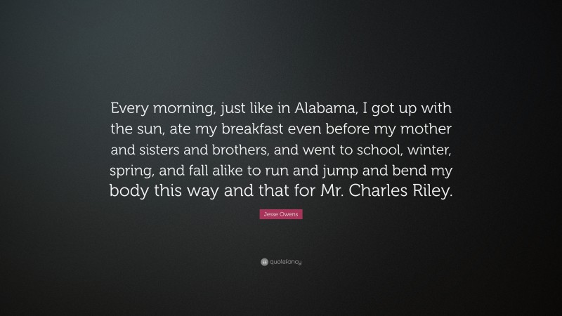 Jesse Owens Quote: “Every morning, just like in Alabama, I got up with the sun, ate my breakfast even before my mother and sisters and brothers, and went to school, winter, spring, and fall alike to run and jump and bend my body this way and that for Mr. Charles Riley.”