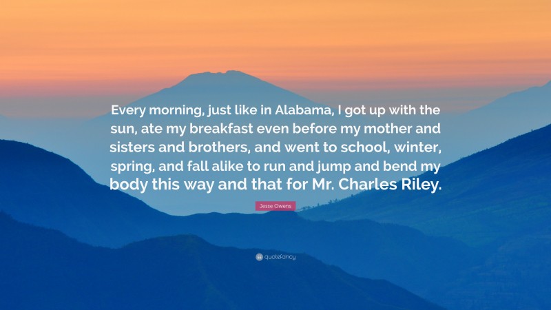 Jesse Owens Quote: “Every morning, just like in Alabama, I got up with the sun, ate my breakfast even before my mother and sisters and brothers, and went to school, winter, spring, and fall alike to run and jump and bend my body this way and that for Mr. Charles Riley.”