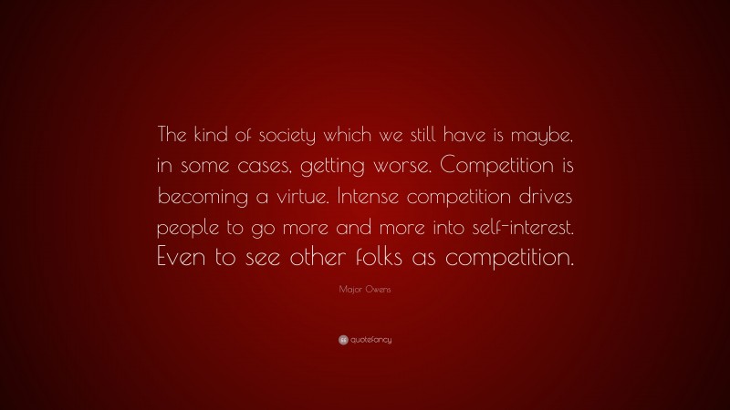 Major Owens Quote: “The kind of society which we still have is maybe, in some cases, getting worse. Competition is becoming a virtue. Intense competition drives people to go more and more into self-interest. Even to see other folks as competition.”