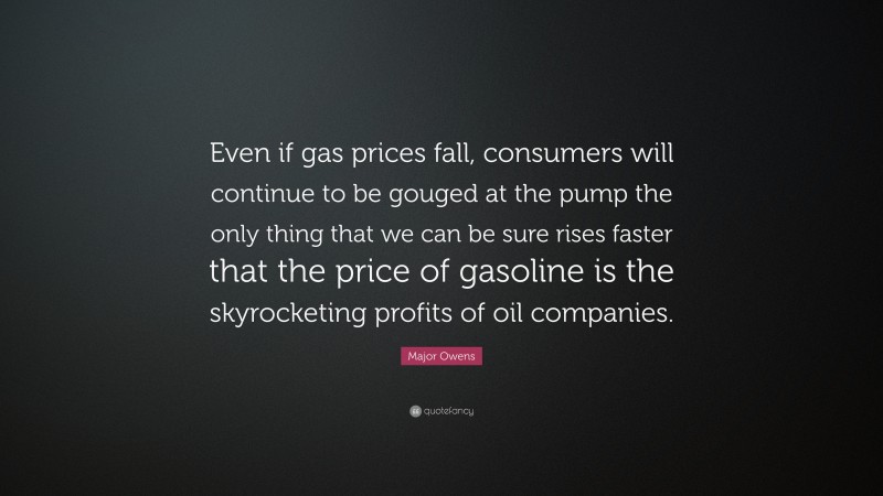 Major Owens Quote: “Even if gas prices fall, consumers will continue to be gouged at the pump the only thing that we can be sure rises faster that the price of gasoline is the skyrocketing profits of oil companies.”