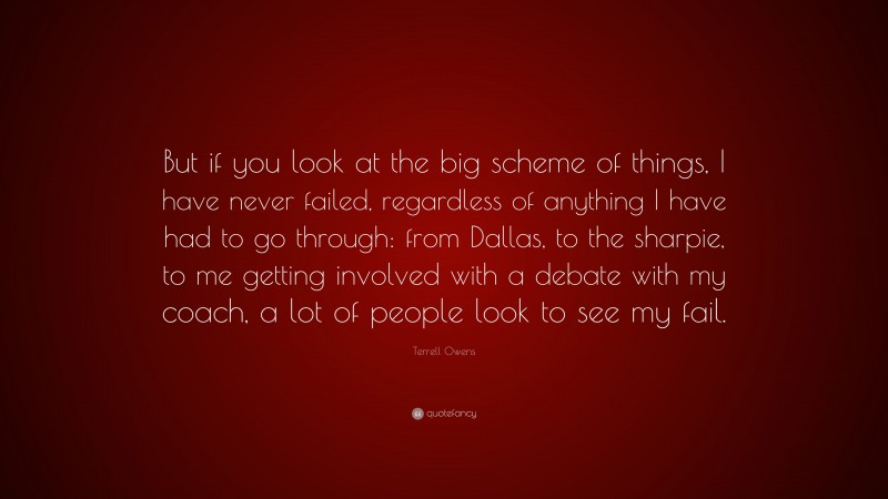 Terrell Owens Quote: “But if you look at the big scheme of things, I have never failed, regardless of anything I have had to go through: from Dallas, to the sharpie, to me getting involved with a debate with my coach, a lot of people look to see my fail.”