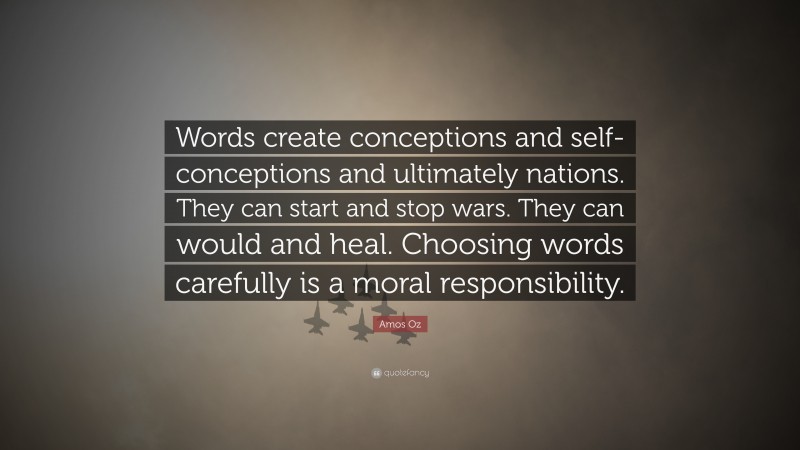 Amos Oz Quote: “Words create conceptions and self-conceptions and ultimately nations. They can start and stop wars. They can would and heal. Choosing words carefully is a moral responsibility.”