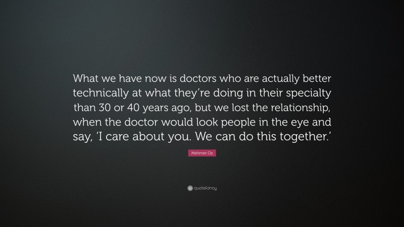 Mehmet Oz Quote: “What we have now is doctors who are actually better technically at what they’re doing in their specialty than 30 or 40 years ago, but we lost the relationship, when the doctor would look people in the eye and say, ‘I care about you. We can do this together.’”