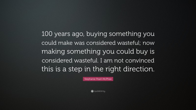 Stephanie Pearl-McPhee Quote: “100 years ago, buying something you could make was considered wasteful; now making something you could buy is considered wasteful. I am not convinced this is a step in the right direction.”