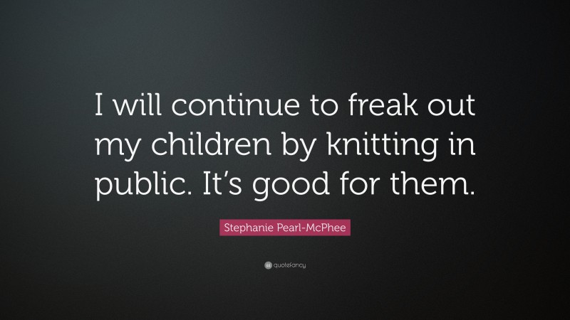 Stephanie Pearl-McPhee Quote: “I will continue to freak out my children by knitting in public. It’s good for them.”