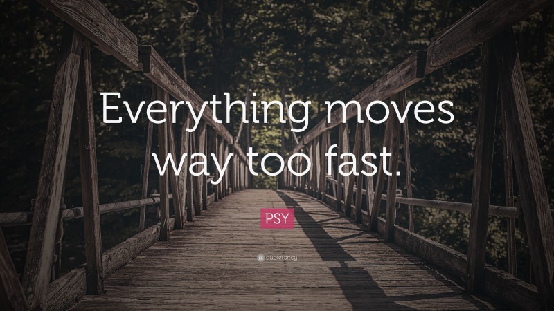 PSY Quote: “Everything moves way too fast.”