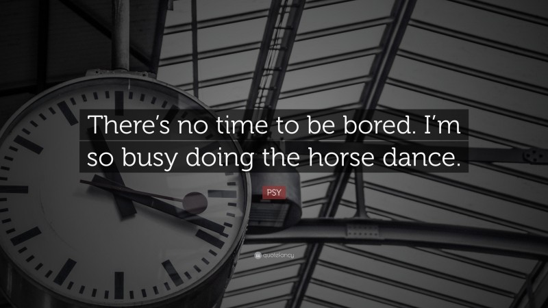 PSY Quote: “There’s no time to be bored. I’m so busy doing the horse dance.”
