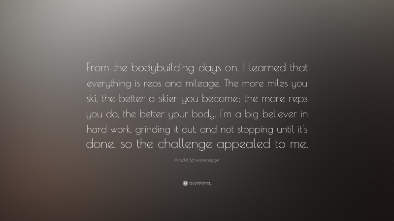 Arnold Schwarzenegger Quote: “From the bodybuilding days on, I learned that everything is reps and mileage. The more miles you ski, the better a skier you become; the more reps you do, the better your body. I'm a big believer in hard work, grinding it out, and not stopping until it's done, so the challenge appealed to me.”