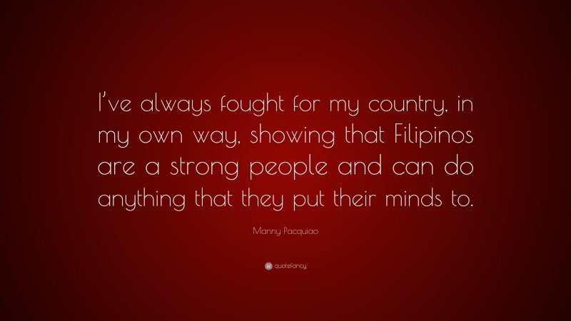Manny Pacquiao Quote: “I’ve always fought for my country, in my own way, showing that Filipinos are a strong people and can do anything that they put their minds to.”