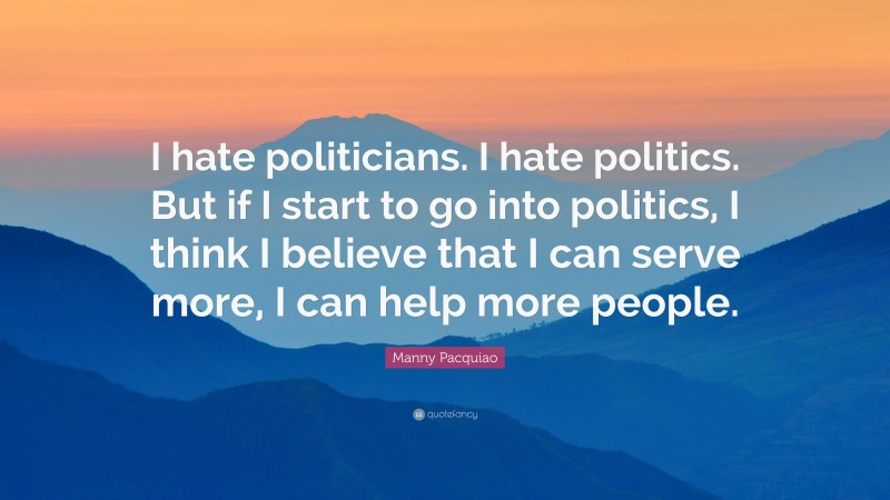 Manny Pacquiao Quote: “I hate politicians. I hate politics. But if I start to go into politics, I think I believe that I can serve more, I can help more people.”