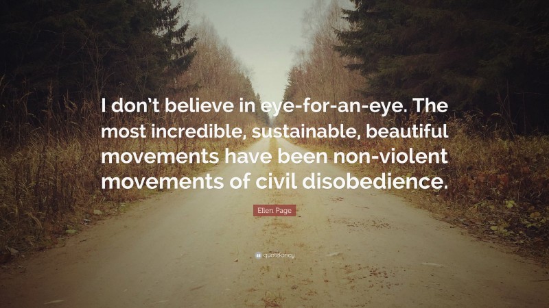 Ellen Page Quote: “I don’t believe in eye-for-an-eye. The most incredible, sustainable, beautiful movements have been non-violent movements of civil disobedience.”