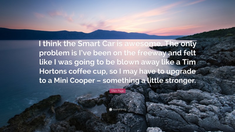 Ellen Page Quote: “I think the Smart Car is awesome. The only problem is I’ve been on the freeway and felt like I was going to be blown away like a Tim Hortons coffee cup, so I may have to upgrade to a Mini Cooper – something a little stronger.”