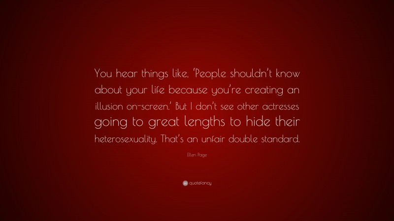 Ellen Page Quote: “You hear things like, ‘People shouldn’t know about your life because you’re creating an illusion on-screen.’ But I don’t see other actresses going to great lengths to hide their heterosexuality. That’s an unfair double standard.”