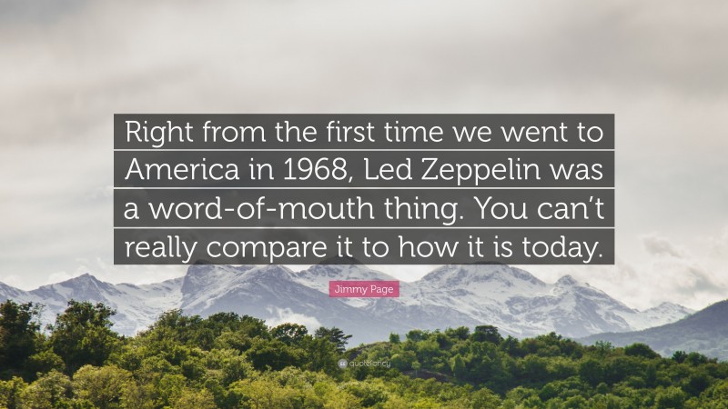 Jimmy Page Quote: “Right from the first time we went to America in 1968, Led Zeppelin was a word-of-mouth thing. You can’t really compare it to how it is today.”