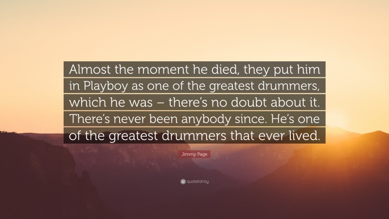 Jimmy Page Quote: “Almost the moment he died, they put him in Playboy as one of the greatest drummers, which he was – there’s no doubt about it. There’s never been anybody since. He’s one of the greatest drummers that ever lived.”