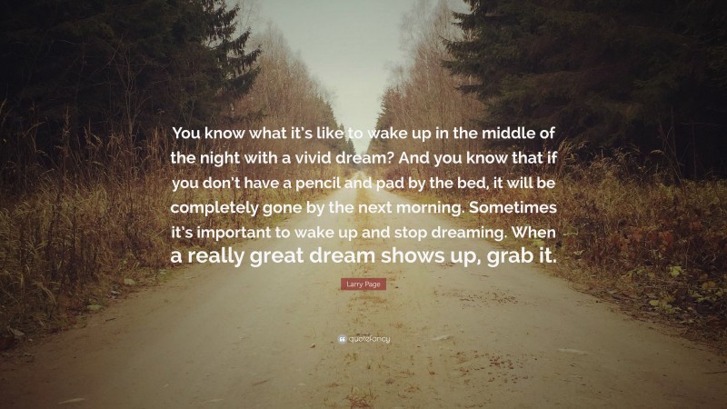 Larry Page Quote: “You know what it’s like to wake up in the middle of the night with a vivid dream? And you know that if you don’t have a pencil and pad by the bed, it will be completely gone by the next morning. Sometimes it’s important to wake up and stop dreaming. When a really great dream shows up, grab it.”