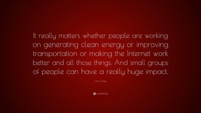 Larry Page Quote: “It really matters whether people are working on generating clean energy or improving transportation or making the Internet work better and all those things. And small groups of people can have a really huge impact.”