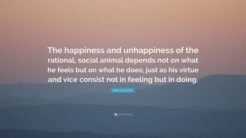 Marcus Aurelius Quote: “The happiness and unhappiness of the rational, social animal depends not on what he feels but on what he does; just as his virtue and vice consist not in feeling but in doing.”