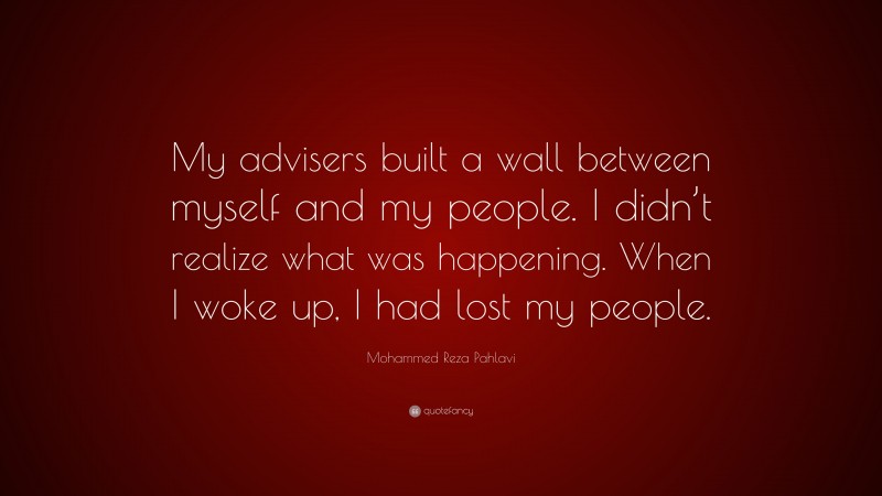 Mohammed Reza Pahlavi Quote: “My advisers built a wall between myself and my people. I didn’t realize what was happening. When I woke up, I had lost my people.”