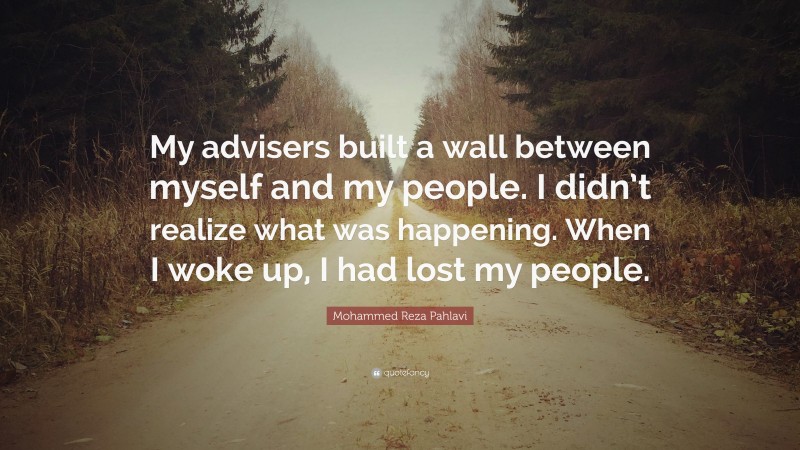 Mohammed Reza Pahlavi Quote: “My advisers built a wall between myself and my people. I didn’t realize what was happening. When I woke up, I had lost my people.”
