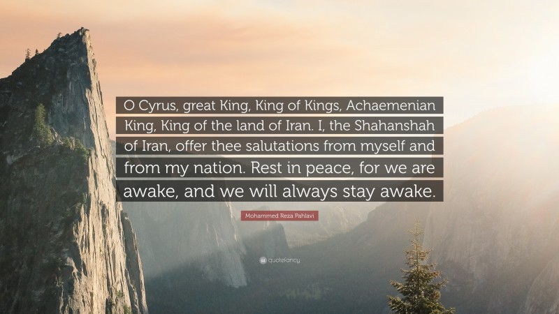Mohammed Reza Pahlavi Quote: “O Cyrus, great King, King of Kings, Achaemenian King, King of the land of Iran. I, the Shahanshah of Iran, offer thee salutations from myself and from my nation. Rest in peace, for we are awake, and we will always stay awake.”