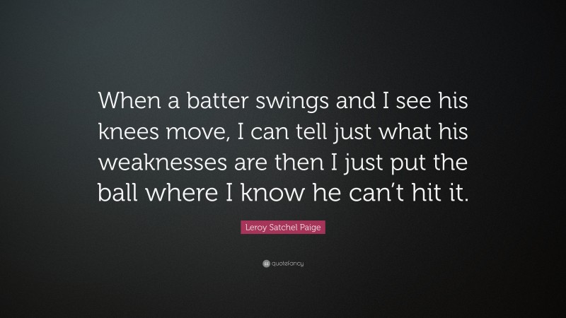 Leroy Satchel Paige Quote: “When a batter swings and I see his knees move, I can tell just what his weaknesses are then I just put the ball where I know he can’t hit it.”