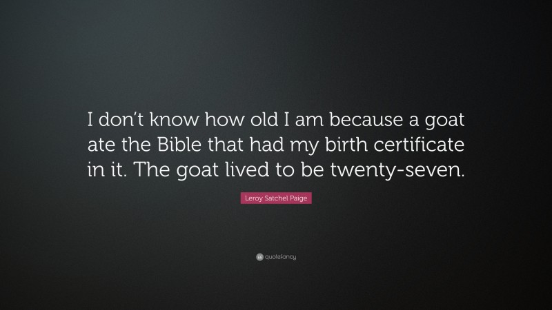 Leroy Satchel Paige Quote: “I don’t know how old I am because a goat ate the Bible that had my birth certificate in it. The goat lived to be twenty-seven.”