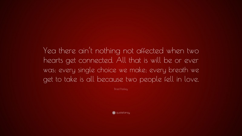 Brad Paisley Quote: “Yea there ain’t nothing not affected when two hearts get connected. All that is will be or ever was; every single choice we make; every breath we get to take is all because two people fell in love.”
