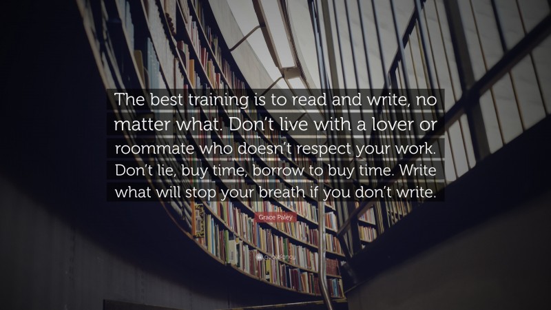 Grace Paley Quote: “The best training is to read and write, no matter what. Don’t live with a lover or roommate who doesn’t respect your work. Don’t lie, buy time, borrow to buy time. Write what will stop your breath if you don’t write.”