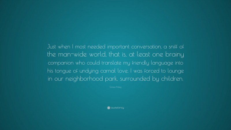 Grace Paley Quote: “Just when I most needed important conversation, a sniff of the man-wide world, that is, at least one brainy companion who could translate my friendly language into his tongue of undying carnal love, I was forced to lounge in our neighborhood park, surrounded by children.”