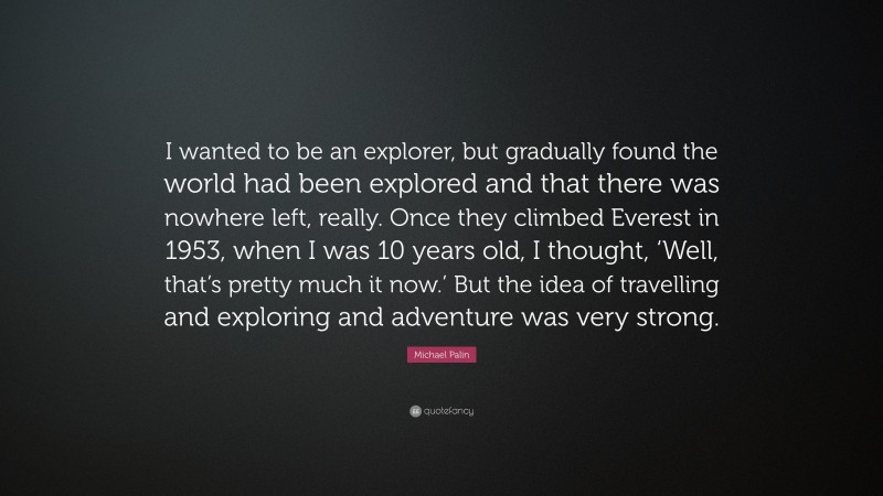 Michael Palin Quote: “I wanted to be an explorer, but gradually found the world had been explored and that there was nowhere left, really. Once they climbed Everest in 1953, when I was 10 years old, I thought, ‘Well, that’s pretty much it now.’ But the idea of travelling and exploring and adventure was very strong.”