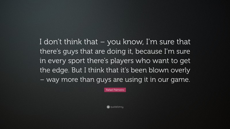 Rafael Palmeiro Quote: “I don’t think that – you know, I’m sure that there’s guys that are doing it, because I’m sure in every sport there’s players who want to get the edge. But I think that it’s been blown overly – way more than guys are using it in our game.”