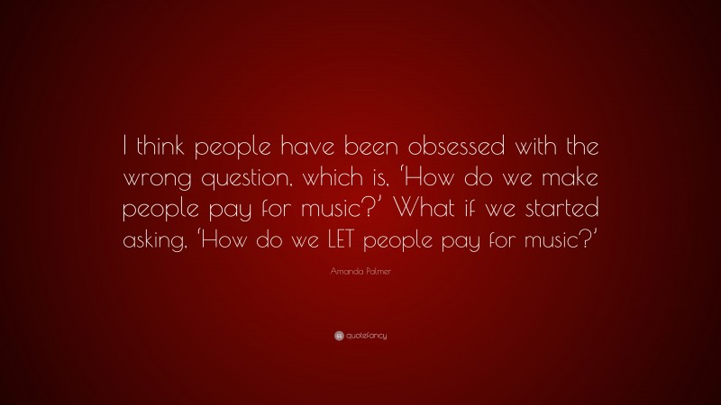 Amanda Palmer Quote: “I think people have been obsessed with the wrong question, which is, ‘How do we make people pay for music?’ What if we started asking, ‘How do we LET people pay for music?’”
