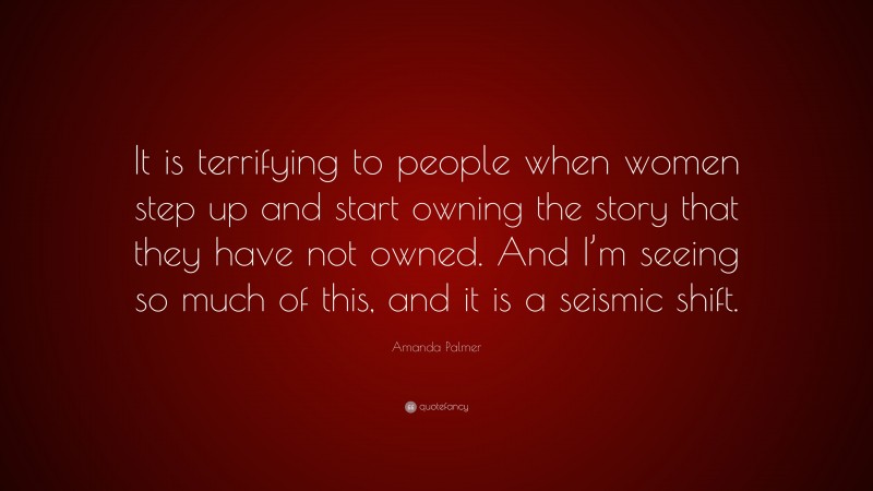 Amanda Palmer Quote: “It is terrifying to people when women step up and start owning the story that they have not owned. And I’m seeing so much of this, and it is a seismic shift.”