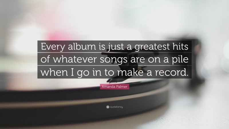 Amanda Palmer Quote: “Every album is just a greatest hits of whatever songs are on a pile when I go in to make a record.”