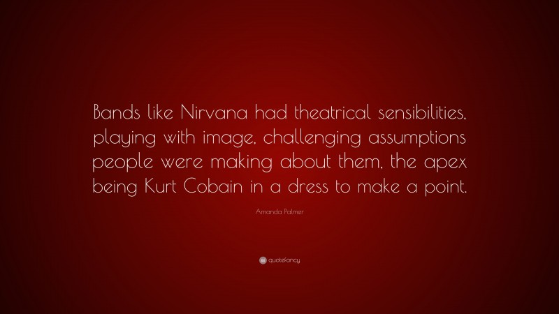 Amanda Palmer Quote: “Bands like Nirvana had theatrical sensibilities, playing with image, challenging assumptions people were making about them, the apex being Kurt Cobain in a dress to make a point.”