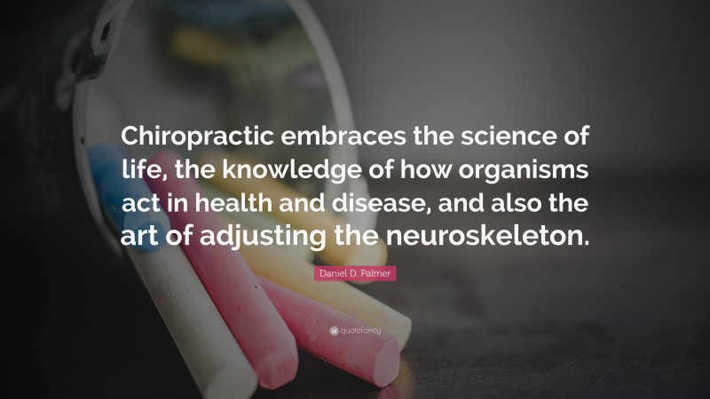 Daniel D. Palmer Quote: “Chiropractic embraces the science of life, the knowledge of how organisms act in health and disease, and also the art of adjusting the neuroskeleton.”
