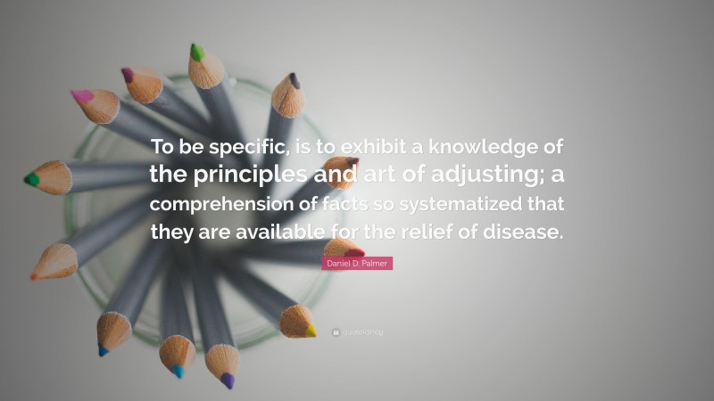 Daniel D. Palmer Quote: “To be specific, is to exhibit a knowledge of the principles and art of adjusting; a comprehension of facts so systematized that they are available for the relief of disease.”
