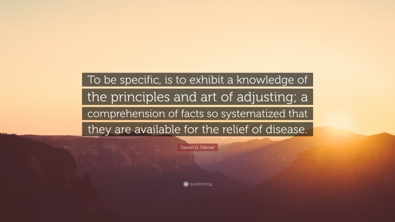 Daniel D. Palmer Quote: “To be specific, is to exhibit a knowledge of the principles and art of adjusting; a comprehension of facts so systematized that they are available for the relief of disease.”