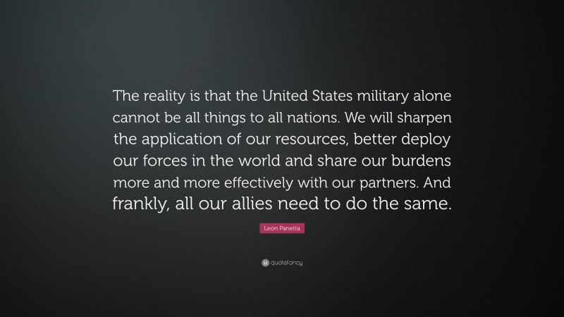 Leon Panetta Quote: “The reality is that the United States military alone cannot be all things to all nations. We will sharpen the application of our resources, better deploy our forces in the world and share our burdens more and more effectively with our partners. And frankly, all our allies need to do the same.”