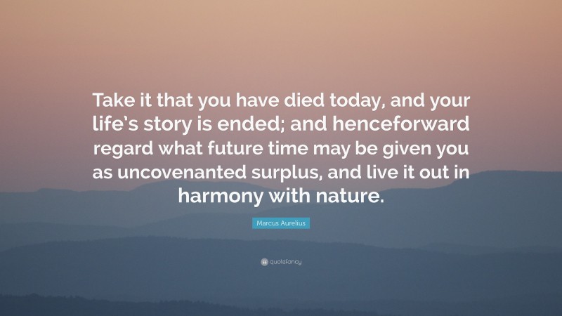 Marcus Aurelius Quote: “Take it that you have died today, and your life’s story is ended; and henceforward regard what future time may be given you as uncovenanted surplus, and live it out in harmony with nature.”