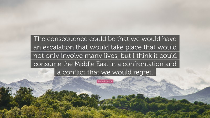 Leon Panetta Quote: “The consequence could be that we would have an escalation that would take place that would not only involve many lives, but I think it could consume the Middle East in a confrontation and a conflict that we would regret.”