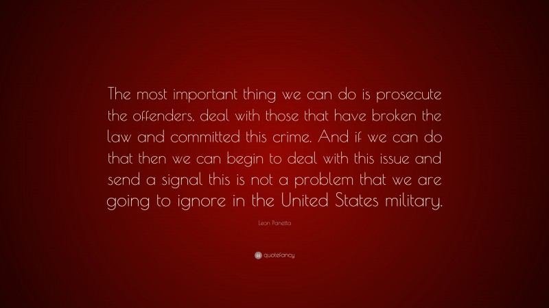 Leon Panetta Quote: “The most important thing we can do is prosecute the offenders, deal with those that have broken the law and committed this crime. And if we can do that then we can begin to deal with this issue and send a signal this is not a problem that we are going to ignore in the United States military.”