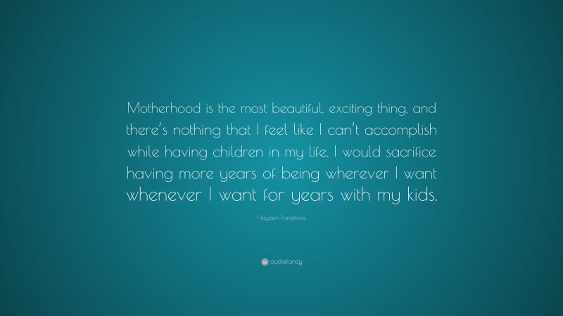 Hayden Panettiere Quote: “Motherhood is the most beautiful, exciting thing, and there’s nothing that I feel like I can’t accomplish while having children in my life. I would sacrifice having more years of being wherever I want whenever I want for years with my kids.”