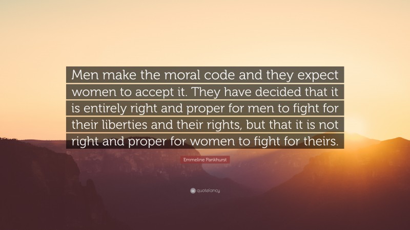 Emmeline Pankhurst Quote: “Men make the moral code and they expect women to accept it. They have decided that it is entirely right and proper for men to fight for their liberties and their rights, but that it is not right and proper for women to fight for theirs.”