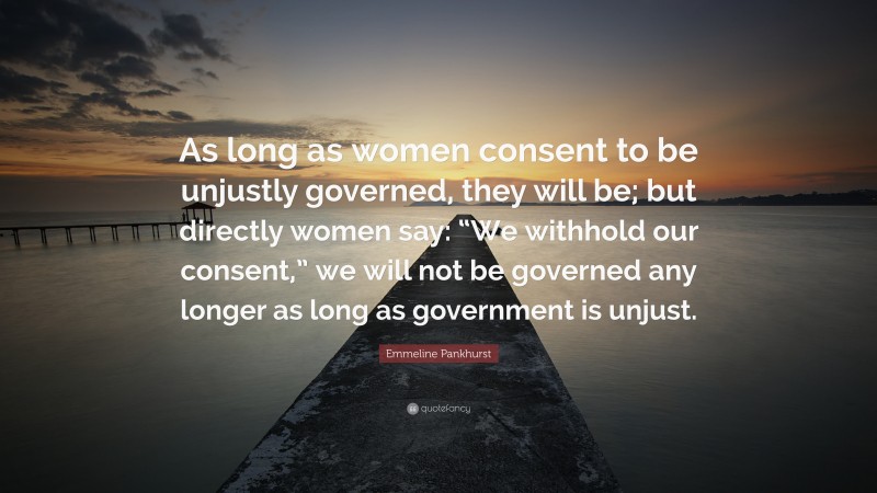 Emmeline Pankhurst Quote: “As long as women consent to be unjustly governed, they will be; but directly women say: “We withhold our consent,” we will not be governed any longer as long as government is unjust.”