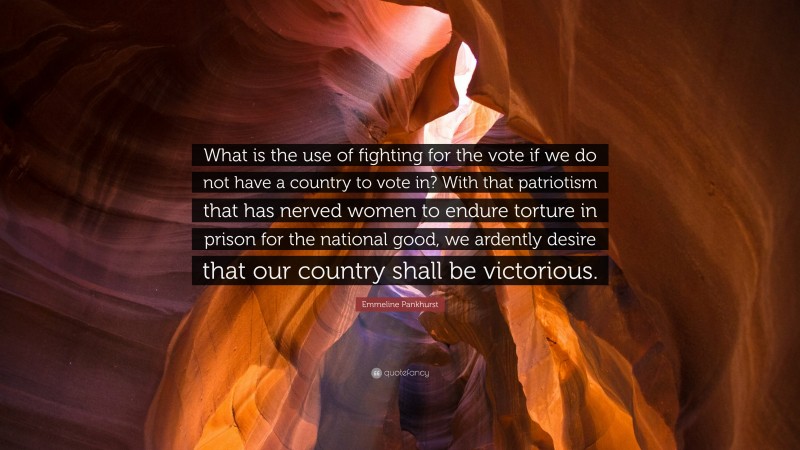 Emmeline Pankhurst Quote: “What is the use of fighting for the vote if we do not have a country to vote in? With that patriotism that has nerved women to endure torture in prison for the national good, we ardently desire that our country shall be victorious.”