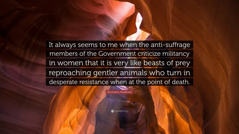 Emmeline Pankhurst Quote: “It always seems to me when the anti-suffrage members of the Government criticize militancy in women that it is very like beasts of prey reproaching gentler animals who turn in desperate resistance when at the point of death.”