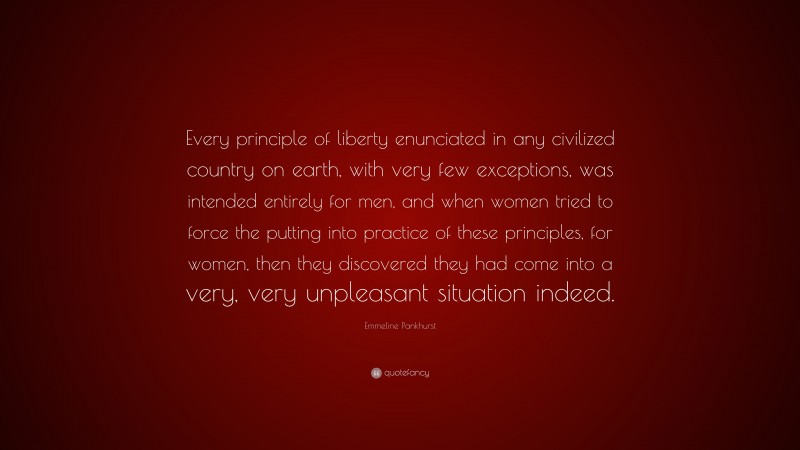 Emmeline Pankhurst Quote: “Every principle of liberty enunciated in any civilized country on earth, with very few exceptions, was intended entirely for men, and when women tried to force the putting into practice of these principles, for women, then they discovered they had come into a very, very unpleasant situation indeed.”