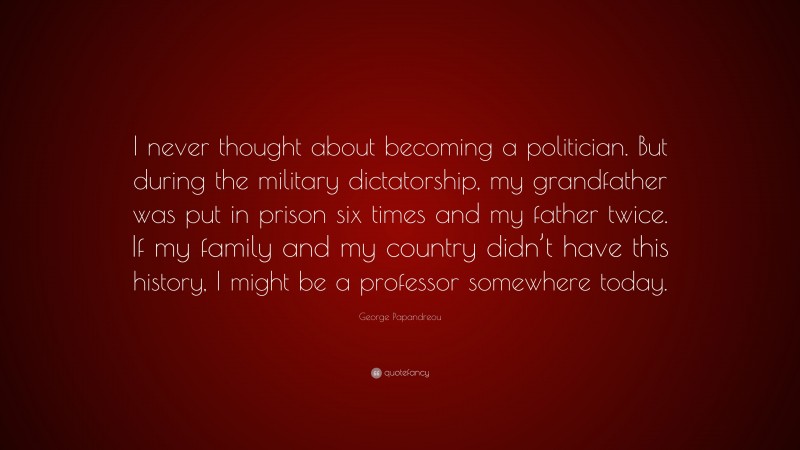 George Papandreou Quote: “I never thought about becoming a politician. But during the military dictatorship, my grandfather was put in prison six times and my father twice. If my family and my country didn’t have this history, I might be a professor somewhere today.”